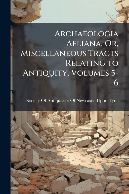 Archaeologia Aeliana, Or, Miscellaneous Tracts Relating to Antiquity, Volumes 5-6