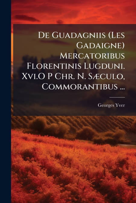 De Guadagniis (Les Gadaigne) Mercatoribus Florentinis Lugduni. Xvi.O P Chr. N. Sæculo, Commorantibus ...