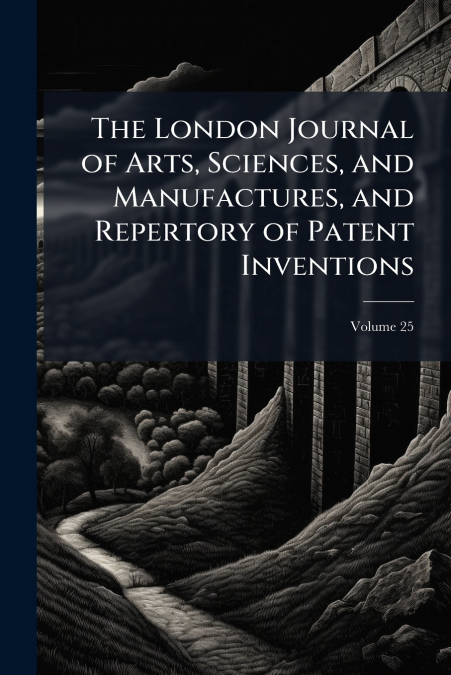 The London Journal of Arts, Sciences, and Manufactures, and Repertory of Patent Inventions; Volume 25