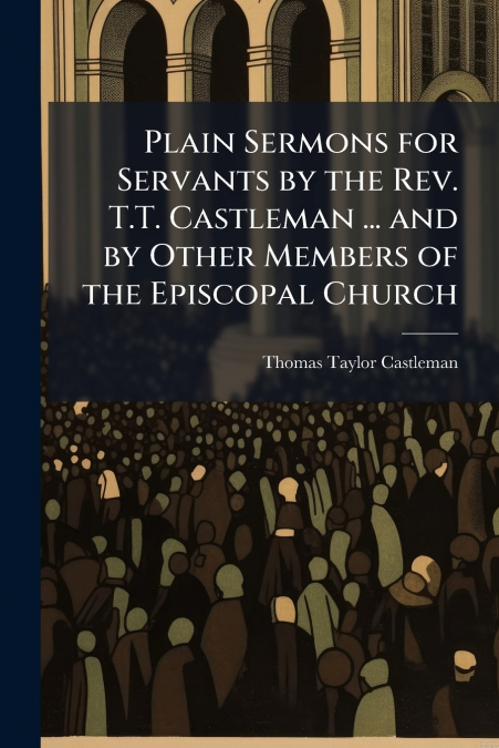 Plain Sermons for Servants by the Rev. T.T. Castleman ... and by Other Members of the Episcopal Church