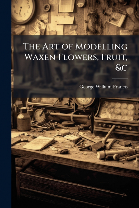 The Art of Modelling Waxen Flowers, Fruit, &c