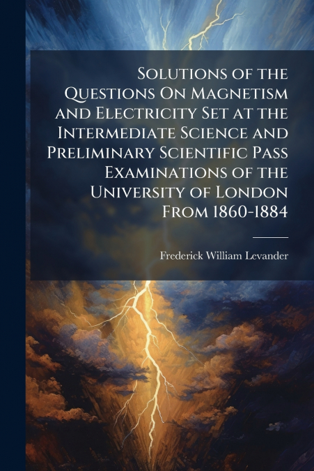 Solutions of the Questions On Magnetism and Electricity Set at the Intermediate Science and Preliminary Scientific Pass Examinations of the University of London From 1860-1884