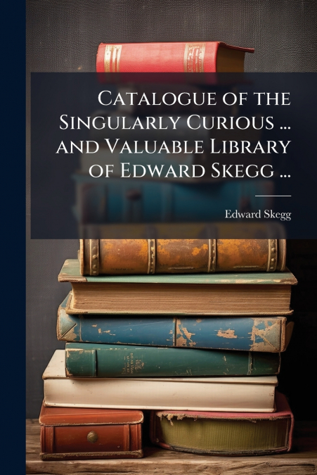 Catalogue of the Singularly Curious ... and Valuable Library of Edward Skegg ...