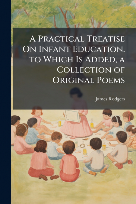 A Practical Treatise On Infant Education. to Which Is Added, a Collection of Original Poems