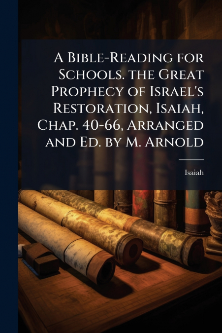 A Bible-Reading for Schools. the Great Prophecy of Israel’s Restoration, Isaiah, Chap. 40-66, Arranged and Ed. by M. Arnold