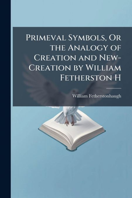 Primeval Symbols, Or the Analogy of Creation and New-Creation by William Fetherston H