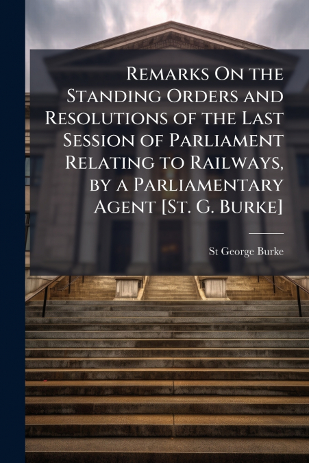 Remarks On the Standing Orders and Resolutions of the Last Session of Parliament Relating to Railways, by a Parliamentary Agent [St. G. Burke]