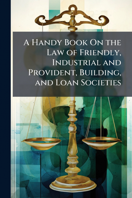 A Handy Book On the Law of Friendly, Industrial and Provident, Building, and Loan Societies