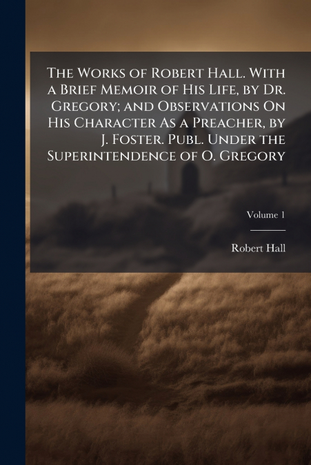 The Works of Robert Hall. With a Brief Memoir of His Life, by Dr. Gregory; and Observations On His Character As a Preacher, by J. Foster. Publ. Under the Superintendence of O. Gregory; Volume 1