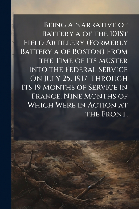 Being a Narrative of Battery a of the 101St Field Artillery (Formerly Battery a of Boston) From the Time of Its Muster Into the Federal Service On July 25, 1917, Through Its 19 Months of Service in Fr