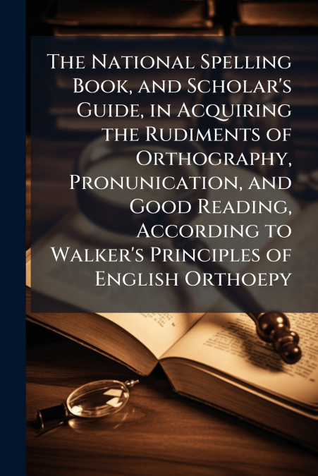 The National Spelling Book, and Scholar’s Guide, in Acquiring the Rudiments of Orthography, Pronunication, and Good Reading, According to Walker’s Principles of English Orthoepy
