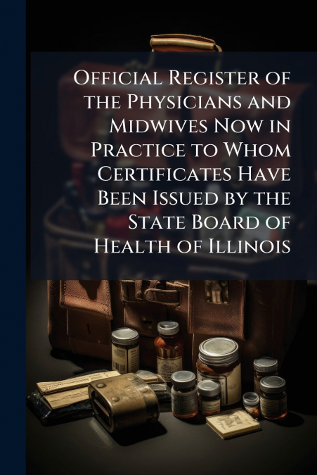 Official Register of the Physicians and Midwives Now in Practice to Whom Certificates Have Been Issued by the State Board of Health of Illinois