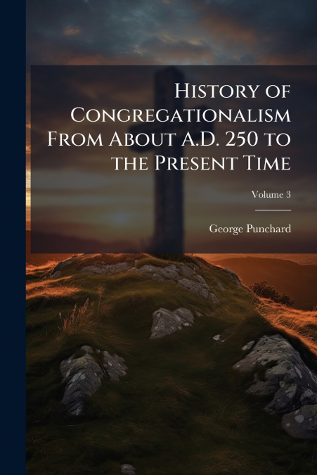 History of Congregationalism From About A.D. 250 to the Present Time