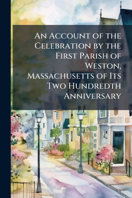 An Account of the Celebration by the First Parish of Weston, Massachusetts of Its Two Hundredth Anniversary