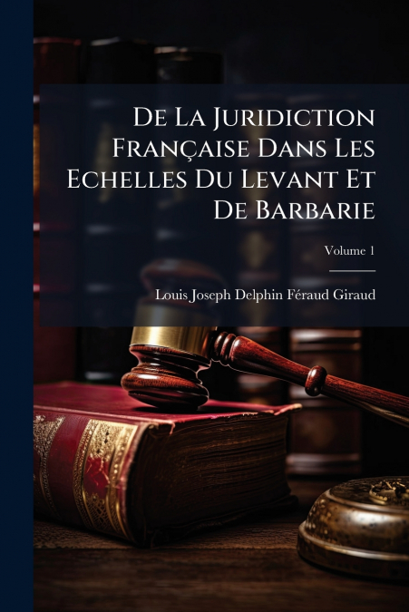 De La Juridiction Française Dans Les Echelles Du Levant Et De Barbarie; Volume 1