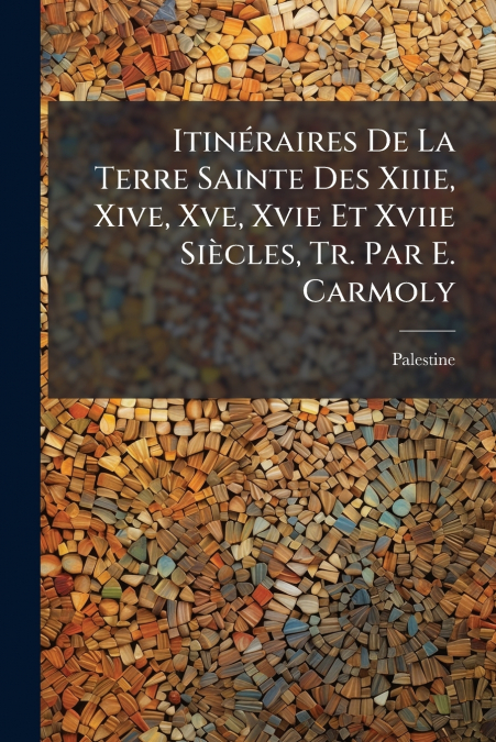 Itinéraires De La Terre Sainte Des Xiiie, Xive, Xve, Xvie Et Xviie Siècles, Tr. Par E. Carmoly