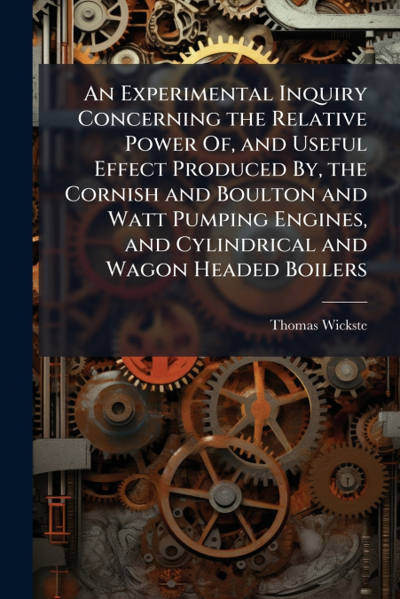 An Experimental Inquiry Concerning the Relative Power Of, and Useful Effect Produced By, the Cornish and Boulton and Watt Pumping Engines, and Cylindrical and Wagon Headed Boilers