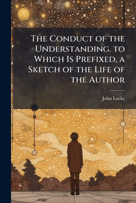 The Conduct of the Understanding. to Which Is Prefixed, a Sketch of the Life of the Author