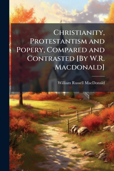 Christianity, Protestantism and Popery, Compared and Contrasted [By W.R. Macdonald]