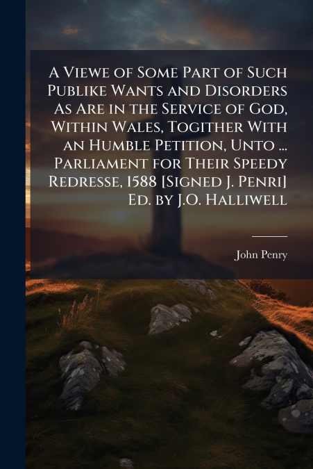A Viewe of Some Part of Such Publike Wants and Disorders As Are in the Service of God, Within Wales, Togither With an Humble Petition, Unto ... Parliament for Their Speedy Redresse, 1588 [Signed J. Pe