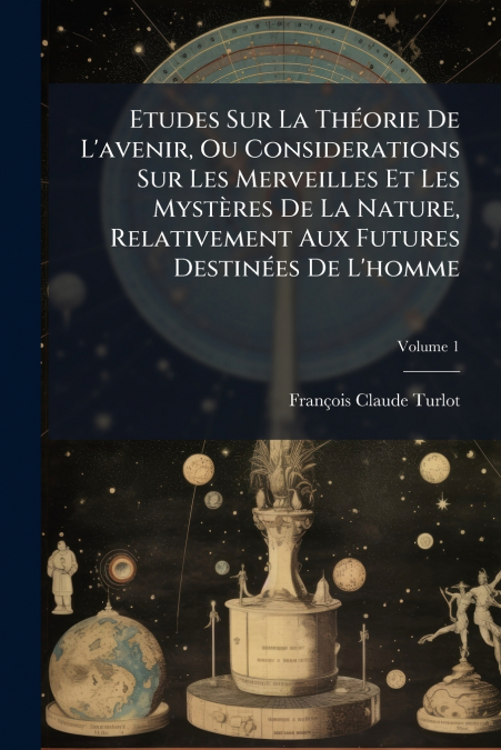 Etudes Sur La Théorie De L’avenir, Ou Considerations Sur Les Merveilles Et Les Mystères De La Nature, Relativement Aux Futures Destinées De L’homme; Volume 1