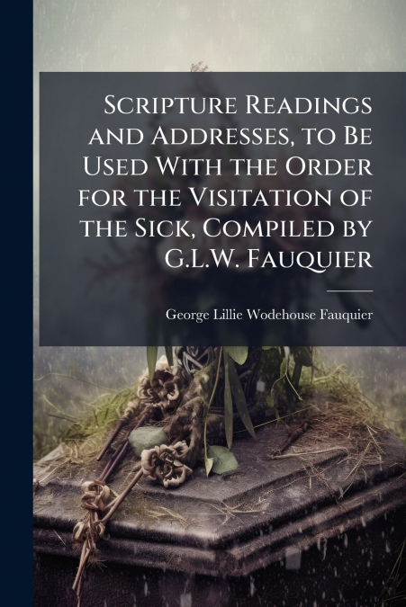 Scripture Readings and Addresses, to Be Used With the Order for the Visitation of the Sick, Compiled by G.L.W. Fauquier