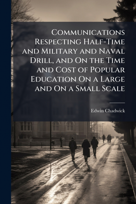 Communications Respecting Half-Time and Military and Naval Drill, and On the Time and Cost of Popular Education On a Large and On a Small Scale
