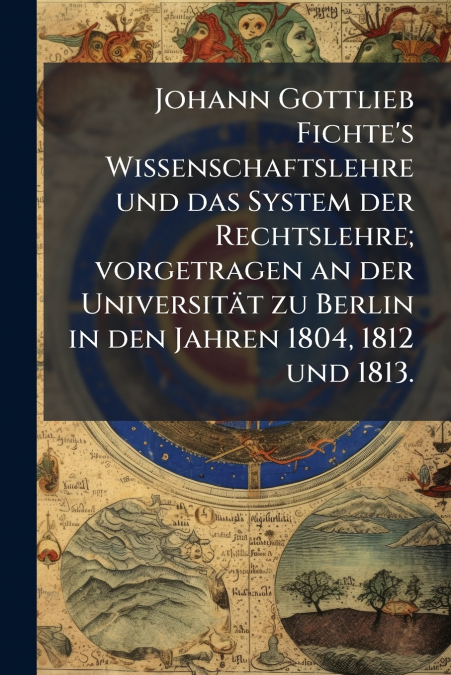 Johann Gottlieb Fichte’s Wissenschaftslehre und das System der Rechtslehre; vorgetragen an der Universität zu Berlin in den Jahren 1804, 1812 und 1813.
