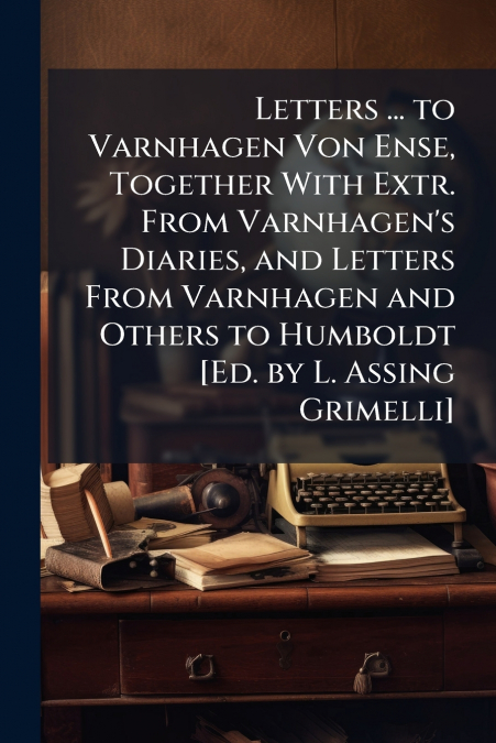 Letters ... to Varnhagen Von Ense, Together With Extr. From Varnhagen’s Diaries, and Letters From Varnhagen and Others to Humboldt [Ed. by L. Assing Grimelli]
