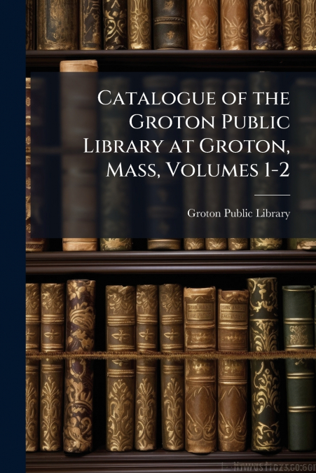 Catalogue of the Groton Public Library at Groton, Mass, Volumes 1-2