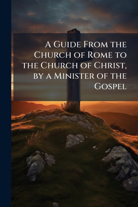 A Guide From the Church of Rome to the Church of Christ, by a Minister of the Gospel