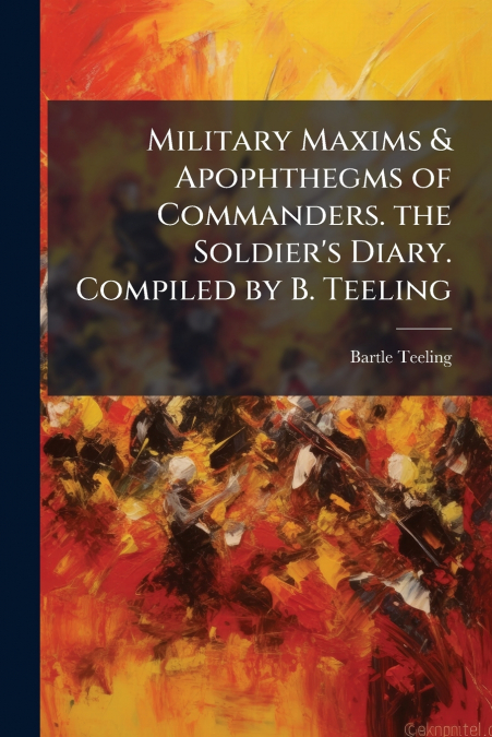 Military Maxims & Apophthegms of Commanders. the Soldier’s Diary. Compiled by B. Teeling