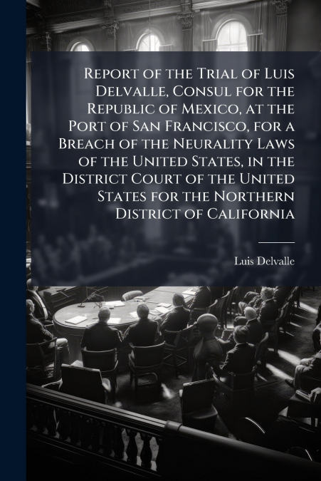 Report of the Trial of Luis Delvalle, Consul for the Republic of Mexico, at the Port of San Francisco, for a Breach of the Neurality Laws of the United States, in the District Court of the United Stat