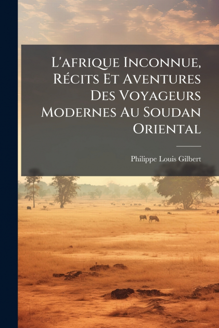 L’afrique Inconnue, Récits Et Aventures Des Voyageurs Modernes Au Soudan Oriental