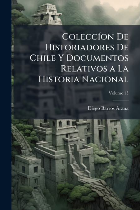 Coleccíon De Historiadores De Chile Y Documentos Relativos a La Historia Nacional; Volume 15