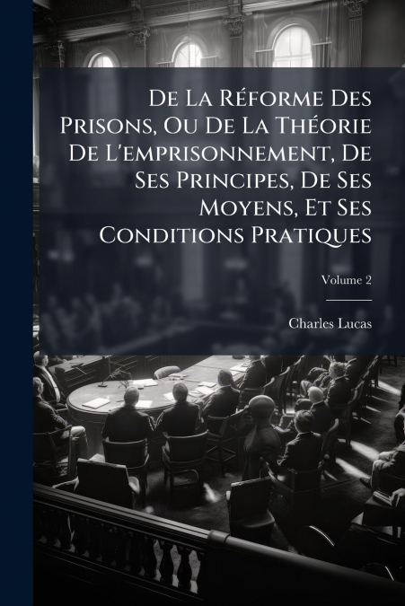 De La Réforme Des Prisons, Ou De La Théorie De L’emprisonnement, De Ses Principes, De Ses Moyens, Et Ses Conditions Pratiques; Volume 2