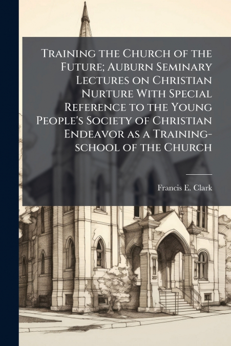 Training the Church of the Future; Auburn Seminary Lectures on Christian Nurture With Special Reference to the Young People’s Society of Christian Endeavor as a Training-school of the Church