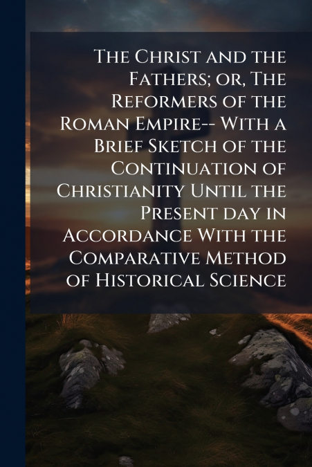 The Christ and the Fathers; or, The Reformers of the Roman Empire-- With a Brief Sketch of the Continuation of Christianity Until the Present day in Accordance With the Comparative Method of Historica