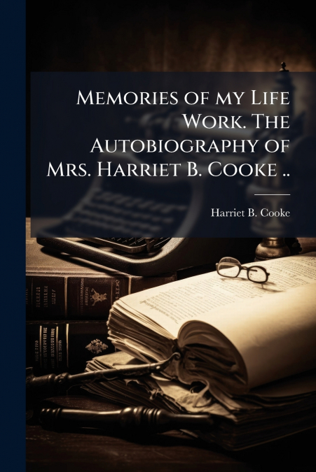 Memories of my Life Work. The Autobiography of Mrs. Harriet B. Cooke ..