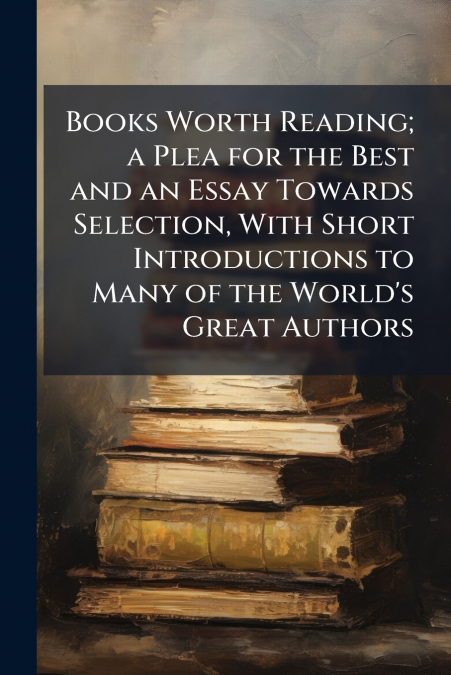 Books Worth Reading; a Plea for the Best and an Essay Towards Selection, With Short Introductions to Many of the World’s Great Authors