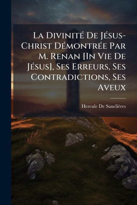 La Divinité De Jésus-Christ Démontrée Par M. Renan [In Vie De Jésus], Ses Erreurs, Ses Contradictions, Ses Aveux