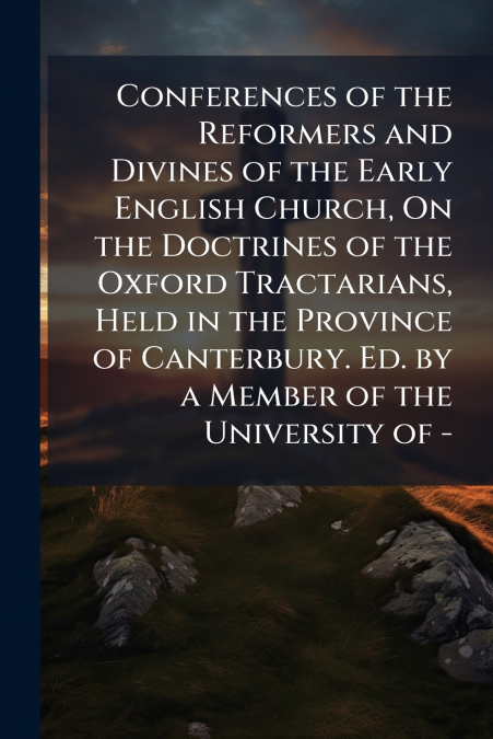Conferences of the Reformers and Divines of the Early English Church, On the Doctrines of the Oxford Tractarians, Held in the Province of Canterbury. Ed. by a Member of the University of -