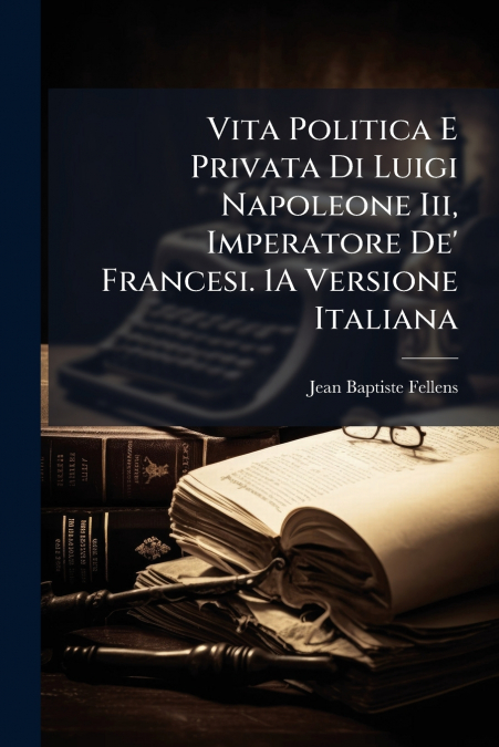 Vita Politica E Privata Di Luigi Napoleone Iii, Imperatore De’ Francesi. 1A Versione Italiana