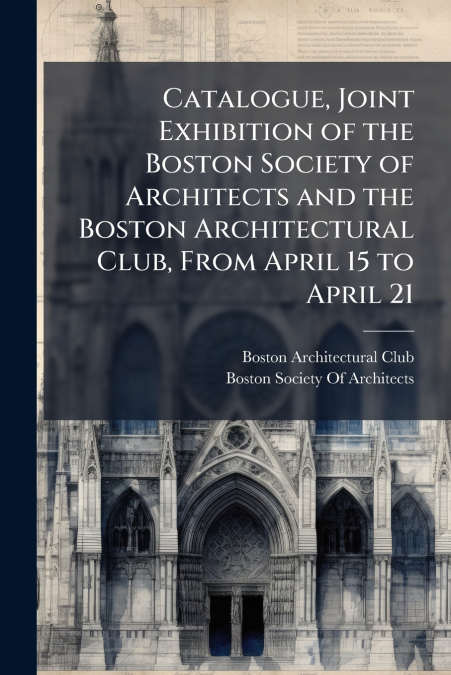 Catalogue, Joint Exhibition of the Boston Society of Architects and the Boston Architectural Club, From April 15 to April 21