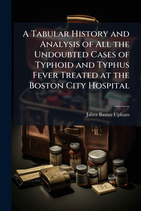 A Tabular History and Analysis of All the Undoubted Cases of Typhoid and Typhus Fever Treated at the Boston City Hospital
