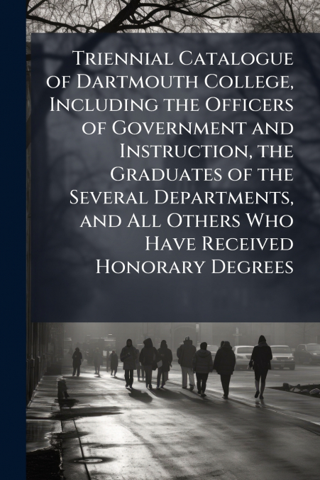 Triennial Catalogue of Dartmouth College, Including the Officers of Government and Instruction, the Graduates of the Several Departments, and All Others Who Have Received Honorary Degrees