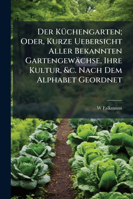 Der Küchengarten; Oder, Kurze Uebersicht Aller Bekannten Gartengewächse, Ihre Kultur, &c. Nach Dem Alphabet Geordnet