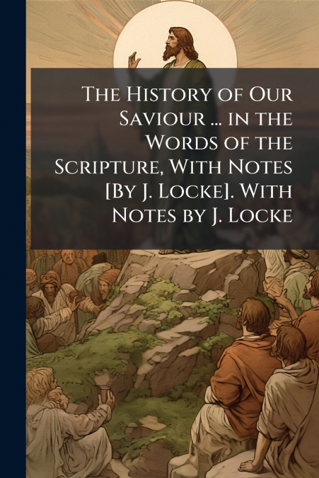 The History of Our Saviour ... in the Words of the Scripture, With Notes [By J. Locke]. With Notes by J. Locke