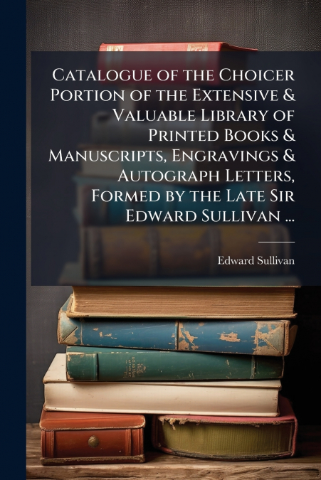 Catalogue of the Choicer Portion of the Extensive & Valuable Library of Printed Books & Manuscripts, Engravings & Autograph Letters, Formed by the Late Sir Edward Sullivan ...