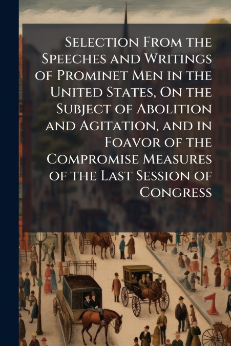 Selection From the Speeches and Writings of Prominet Men in the United States, On the Subject of Abolition and Agitation, and in Foavor of the Compromise Measures of the Last Session of Congress